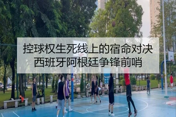 控球权生死线上的宿命对决 西班牙阿根廷争锋前哨