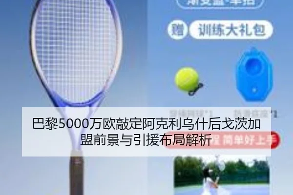 巴黎5000万欧敲定阿克利乌什后戈茨加盟前景与引援布局解析
