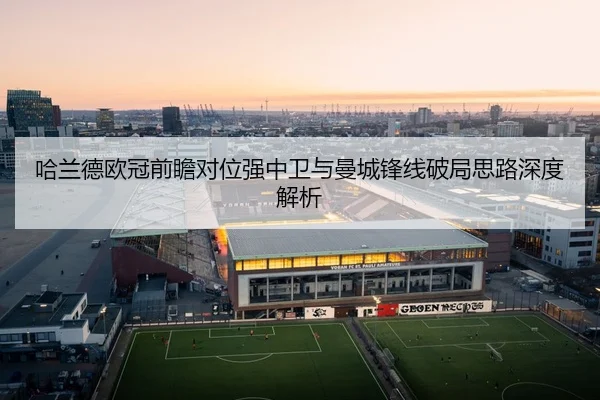 哈兰德欧冠前瞻对位强中卫与曼城锋线破局思路深度解析